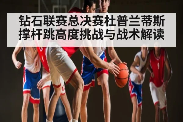 钻石联赛总决赛杜普兰蒂斯撑杆跳高度挑战与战术解读